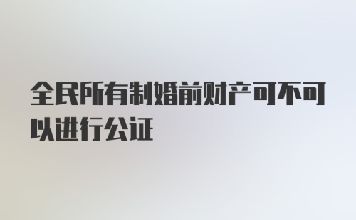 全民所有制婚前财产可不可以进行公证