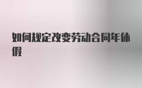 如何规定改变劳动合同年休假