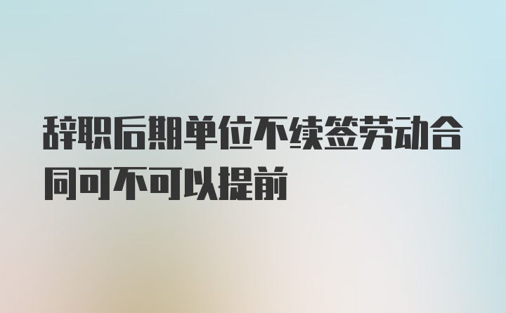 辞职后期单位不续签劳动合同可不可以提前