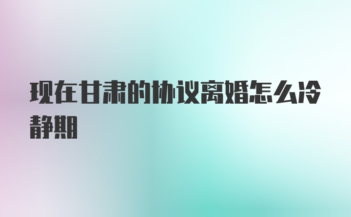 现在甘肃的协议离婚怎么冷静期