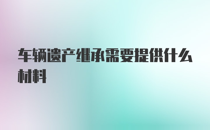 车辆遗产继承需要提供什么材料