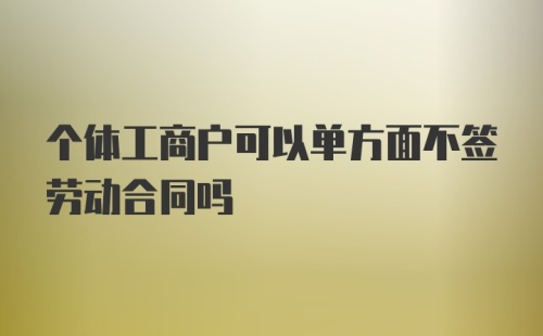 个体工商户可以单方面不签劳动合同吗