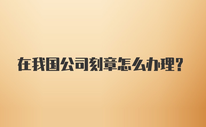 在我国公司刻章怎么办理？