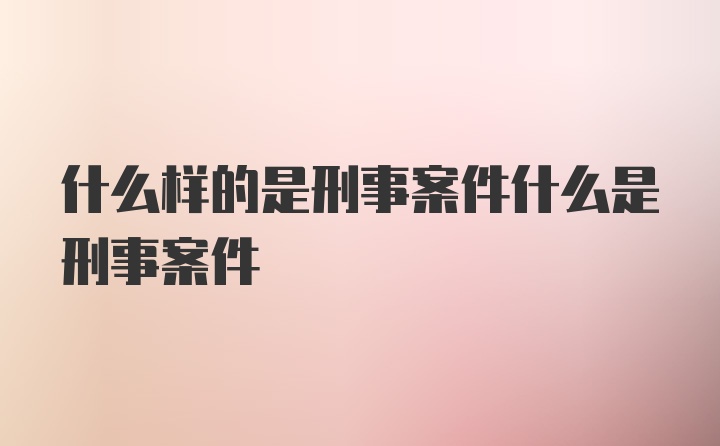 什么样的是刑事案件什么是刑事案件