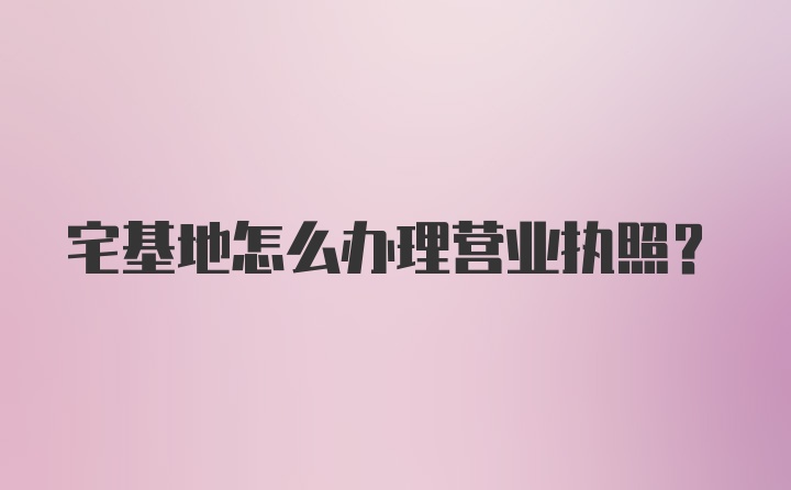 宅基地怎么办理营业执照？