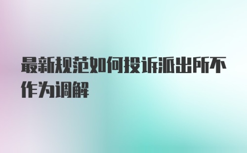 最新规范如何投诉派出所不作为调解