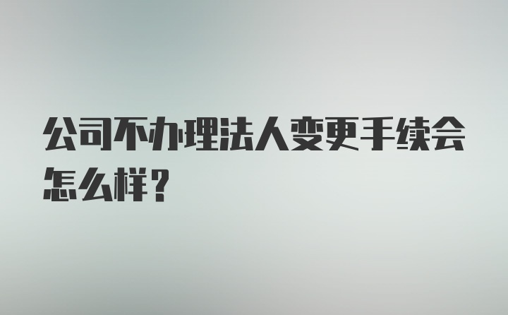 公司不办理法人变更手续会怎么样？