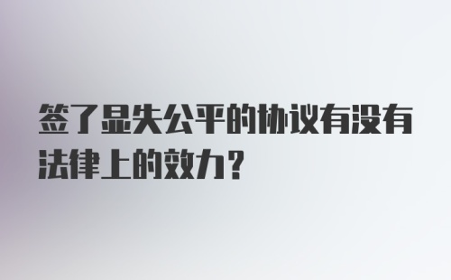 签了显失公平的协议有没有法律上的效力？