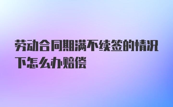 劳动合同期满不续签的情况下怎么办赔偿