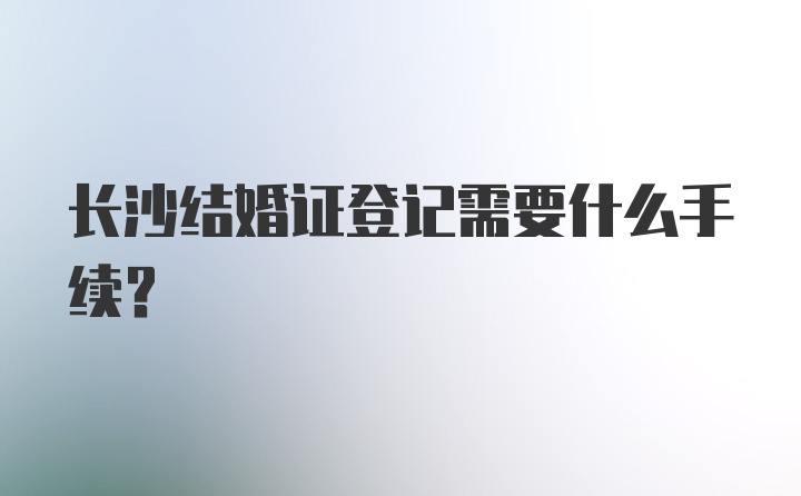 长沙结婚证登记需要什么手续？