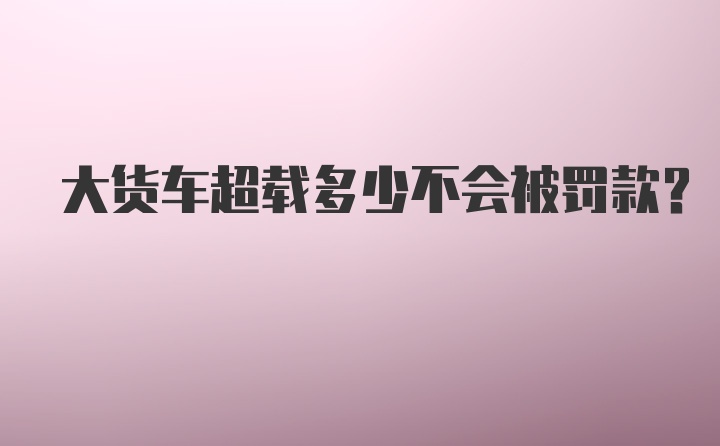 大货车超载多少不会被罚款？