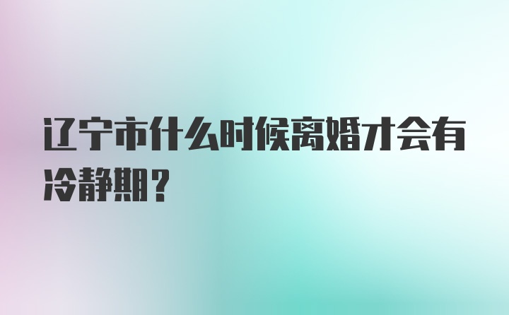 辽宁市什么时候离婚才会有冷静期？