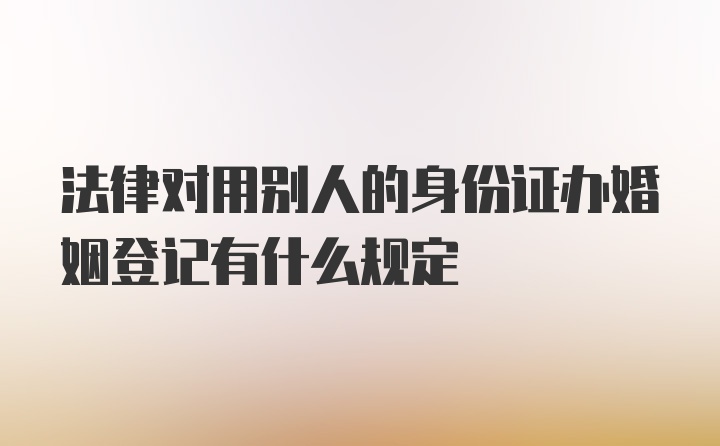 法律对用别人的身份证办婚姻登记有什么规定