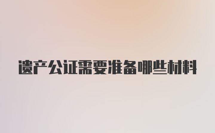 遗产公证需要准备哪些材料