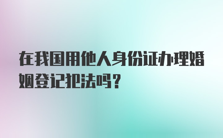 在我国用他人身份证办理婚姻登记犯法吗？