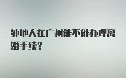 外地人在广州能不能办理离婚手续?