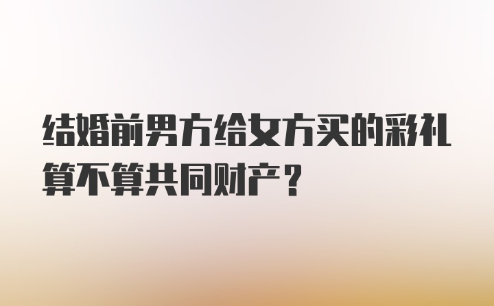 结婚前男方给女方买的彩礼算不算共同财产？