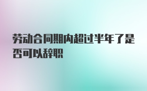 劳动合同期内超过半年了是否可以辞职