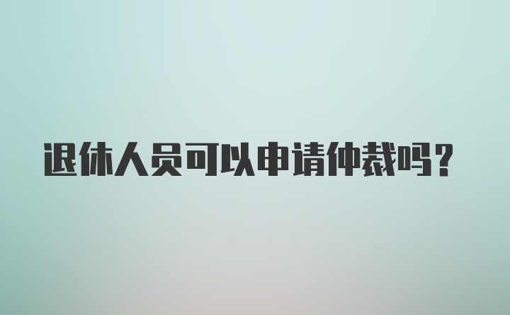 退休人员可以申请仲裁吗？