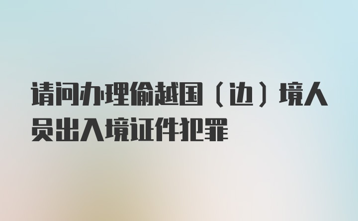 请问办理偷越国（边）境人员出入境证件犯罪