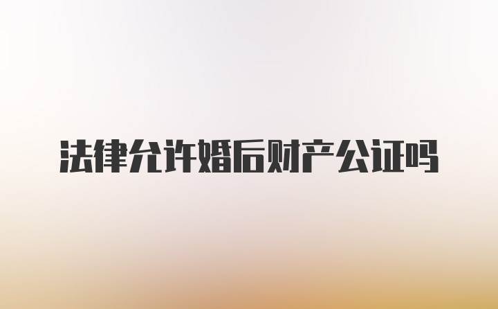 法律允许婚后财产公证吗