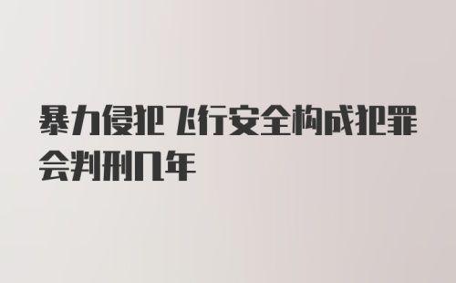 暴力侵犯飞行安全构成犯罪会判刑几年