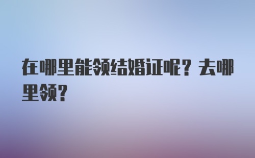 在哪里能领结婚证呢？去哪里领？