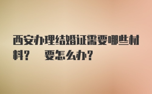 西安办理结婚证需要哪些材料? 要怎么办？