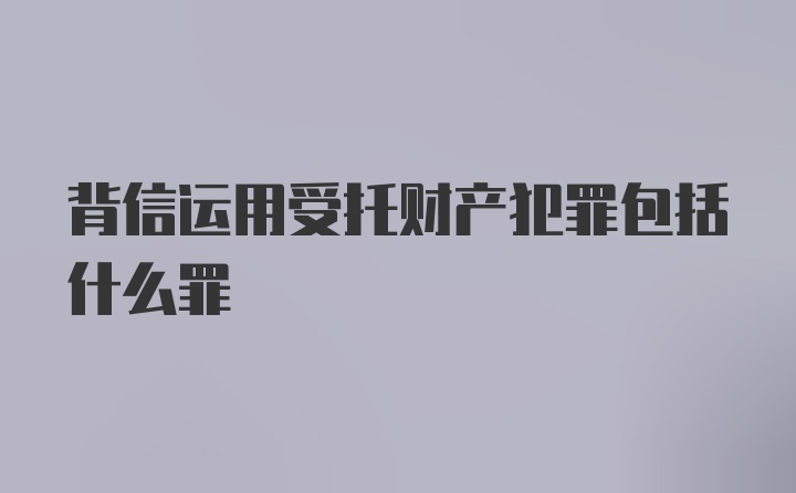 背信运用受托财产犯罪包括什么罪