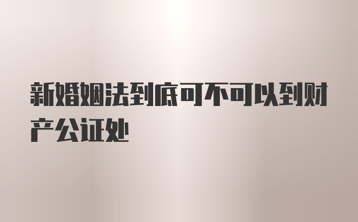 新婚姻法到底可不可以到财产公证处