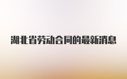 湖北省劳动合同的最新消息