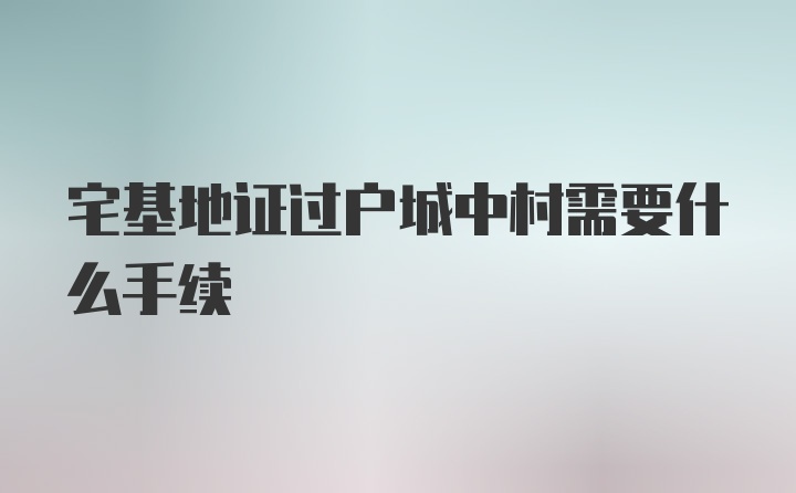 宅基地证过户城中村需要什么手续