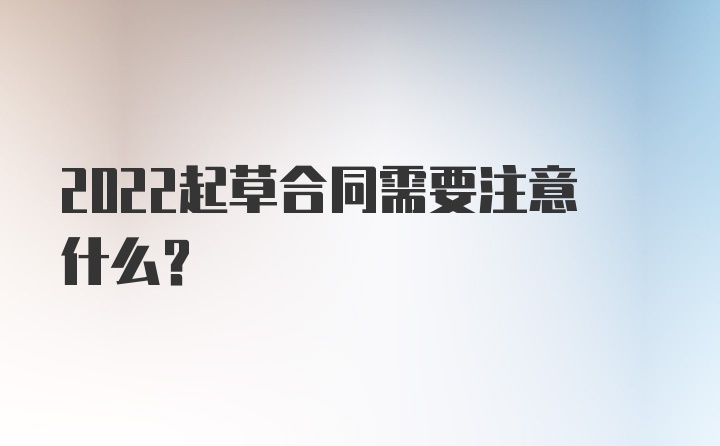 2022起草合同需要注意什么？