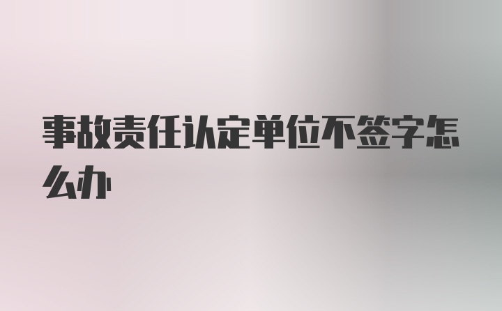 事故责任认定单位不签字怎么办