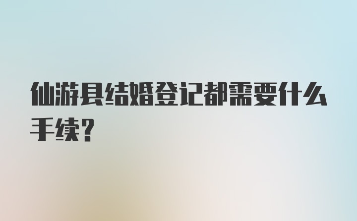 仙游县结婚登记都需要什么手续？