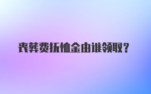 丧葬费抚恤金由谁领取？