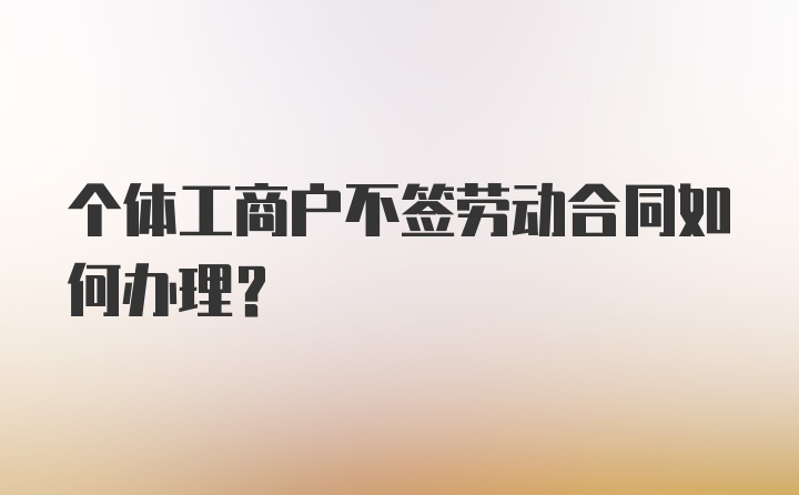 个体工商户不签劳动合同如何办理？