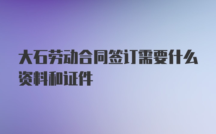 大石劳动合同签订需要什么资料和证件