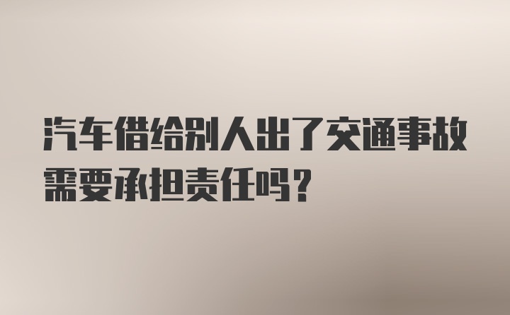 汽车借给别人出了交通事故需要承担责任吗？