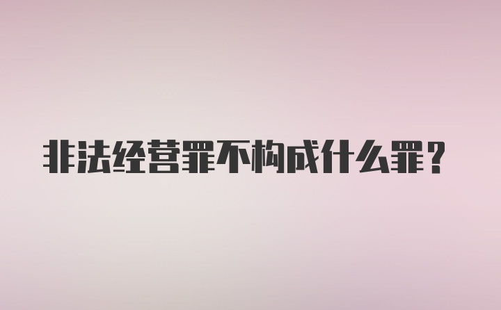 非法经营罪不构成什么罪?