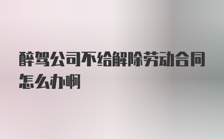 醉驾公司不给解除劳动合同怎么办啊