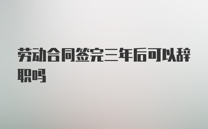 劳动合同签完三年后可以辞职吗