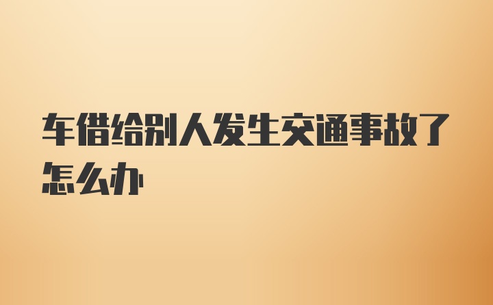 车借给别人发生交通事故了怎么办