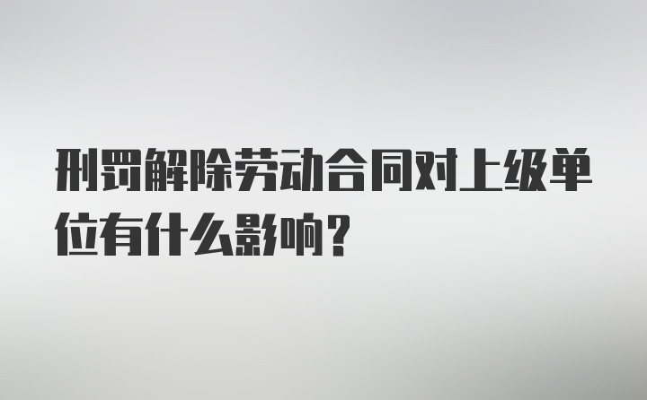 刑罚解除劳动合同对上级单位有什么影响？