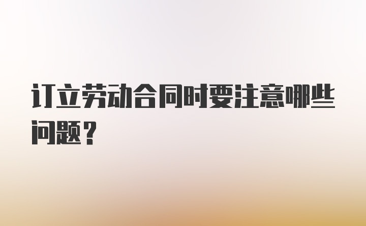 订立劳动合同时要注意哪些问题？