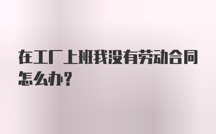 在工厂上班我没有劳动合同怎么办？