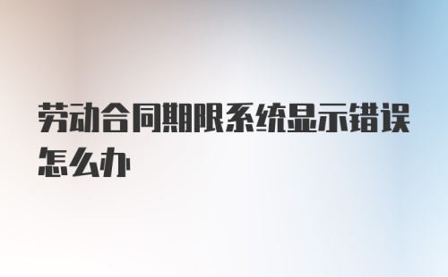 劳动合同期限系统显示错误怎么办