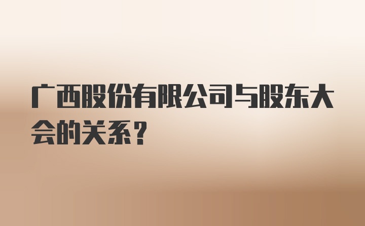 广西股份有限公司与股东大会的关系？