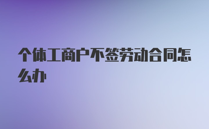 个体工商户不签劳动合同怎么办