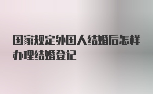 国家规定外国人结婚后怎样办理结婚登记